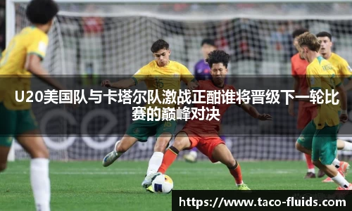 U20美国队与卡塔尔队激战正酣谁将晋级下一轮比赛的巅峰对决