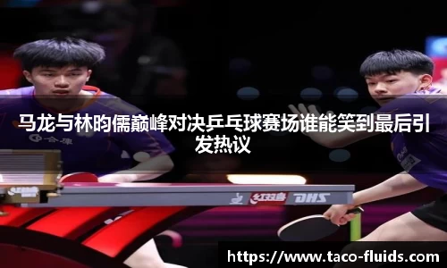 马龙与林昀儒巅峰对决乒乓球赛场谁能笑到最后引发热议