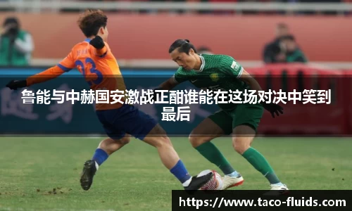 鲁能与中赫国安激战正酣谁能在这场对决中笑到最后